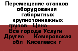 Перемещение станков, оборудования, габаритных крупнотоннажных грузов › Цена ­ 7 000 - Все города Услуги » Другие   . Кемеровская обл.,Киселевск г.